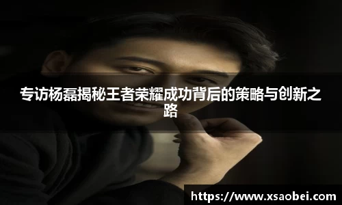 专访杨磊揭秘王者荣耀成功背后的策略与创新之路