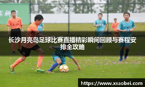 长沙月亮岛足球比赛直播精彩瞬间回顾与赛程安排全攻略