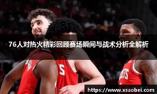 76人对热火精彩回顾赛场瞬间与战术分析全解析